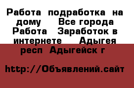 Работа (подработка) на дому   - Все города Работа » Заработок в интернете   . Адыгея респ.,Адыгейск г.